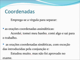 Coordenadas
     Emprega-se a vírgula para separar:

 as orações coordenadas assindéticas:
      Acordei, tomei meu banho, comi algo e sai para
o trabalho.

 as orações coordenadas sindéticas, com exceção
das introduzidas pela conjunção e:
      Estudou muito, mas não foi aprovado no
exame.
 