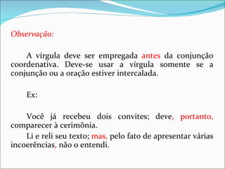 Observação:

    A vírgula deve ser empregada antes da conjunção
coordenativa. Deve-se usar a vírgula somente se a
conjunção ou a oração estiver intercalada.

    Ex:

    Você já recebeu dois convites; deve, portanto,
comparecer à cerimônia.
    Li e reli seu texto; mas, pelo fato de apresentar várias
incoerências, não o entendi.
 