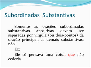Subordinadas Substantivas
    Somente as orações subordinadas
 substantivas   apositivas   devem     ser
 separadas por vírgula (ou dois-pontos) da
 oração principal; as demais substantivas,
 não.
    Ex:
    Ele só pensava uma coisa, que não
 cederia
 