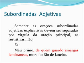 Subordinadas Adjetivas
     Somente as orações subordinadas
 adjetivas explicativas devem ser separadas
 por vírgula da oração principal, as
 restritivas, não.
     Ex:
     Meu primo, de quem guardo amargas
 lembranças, mora no Rio de Janeiro.
 