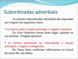 Subordinadas adverbiais
       As orações subordinadas adverbiais são separadas
por vírgula nos seguintes casos:

 se vierem após a oração principal, a vírgula é optativa.
      Ex: Ouvi histórias tristes deste lugar, quando eu
era menino. (Vírgula optativa)

 se vierem antepostas ou intercaladas à oração
principal, a vírgula é obrigatória.
      Ex: Esses fatos, conforme informamos no jornal
do meio-dia, são falsos.
 