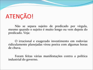 ATENÇÃO!
    Não se separa sujeito de predicado por vírgula,
mesmo quando o sujeito é muito longo ou vem depois do
predicado. Veja:

     O irracional e exagerado investimento em rodovias
ridiculamente planejadas virou poeira com algumas horas
de chuva.

    Foram feitas várias manifestações contra a política
industrial do governo.
 