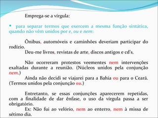 Emprega-se a vírgula:

 para separar termos que exercem a mesma função sintática,
quando não vêm unidos por e, ou e nem:

        Ônibus, automóveis e caminhões deveriam participar do
rodízio.
        Deu-me livros, revistas de arte, discos antigos e cd’s.

       Não ocorreram protestos veementes nem intervenções
exaltadas durante a reunião. (Núcleos unidos pela conjunção
nem.)
       Ainda não decidi se viajarei para a Bahia ou para o Ceará.
(Termos unidos pela conjunção ou.)

       Entretanto, se essas conjunções aparecerem repetidas,
com a finalidade de dar ênfase, o uso da vírgula passa a ser
obrigatório.
       Ex: Não fui ao velório, nem ao enterro, nem à missa de
sétimo dia.
 