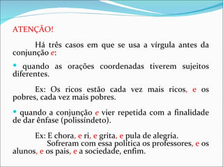 ATENÇÃO!
      Há três casos em que se usa a vírgula antes da
conjunção e:
 quando as orações coordenadas tiverem sujeitos
diferentes.
      Ex: Os ricos estão cada vez mais ricos, e os
pobres, cada vez mais pobres.
 quando a conjunção e vier repetida com a finalidade
de dar ênfase (polissíndeto).
      Ex: E chora, e ri, e grita, e pula de alegria.
          Sofreram com essa política os professores, e os
alunos, e os pais, e a sociedade, enfim.
 