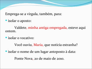Emprega-se a vírgula, também, para:
 isolar o aposto:

     Valdete, minha antiga empregada, esteve aqui
ontem.
 isolar o vocativo:

      Você ouviu, Maria, que notícia estranha?
 isolar o nome de um lugar anteposto à data:

      Ponte Nova, 20 de maio de 2010.
 