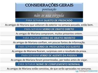 CONSIDERAÇÕES GERAIS
o emprego da vírgula
não se usa vírgula
PARA	
  SEPARAR	
  SUJEITO	
  DE	
  PREDICADO	
  
As	
  amigas	
  de	
  Mariana	
  que	
  voltaram	
  do	
  exterior	
  na	
  semana	
  passada,	
  estão	
  bem.	
  
PARA	
  SEPARAR	
  VERBO	
  DE	
  OBJETO	
  DIRETO	
  
As	
  amigas	
  de	
  Mariana	
  compraram,	
  muitos	
  presentes	
  ontem.	
  
PARA	
  SEPARAR	
  VERBO	
  DE	
  OBJETO	
  INDIRETO	
  
As	
  amigas	
  de	
  Mariana	
  conﬁam,	
  em	
  poucas	
  fontes	
  de	
  informação.	
  
PARA	
  SEPARAR	
  VERBO	
  DE	
  PREDICATIVO	
  DO	
  SUJEITO	
  
As	
  amigas	
  de	
  Mariana	
  ﬁcaram,	
  surpresas	
  com	
  o	
  resultado	
  da	
  prova.	
  
PARA	
  SEPARAR	
  VERBO	
  DE	
  AGENTE	
  DA	
  PASSIVA	
  
As	
  amigas	
  de	
  Mariana	
  foram	
  presenteadas,	
  por	
  todos	
  antes	
  de	
  viajar.	
  
PARA	
  SEPARAR	
  NOME	
  DE	
  COMPLEMENTO	
  NOMINAL	
  
As	
  amigas	
  de	
  Mariana	
  estão	
  convictas,	
  de	
  que	
  serão	
  aprovadas	
  no	
  concurso.	
  
 