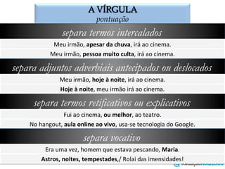 A VÍRGULA
o emprego da vírgula
separa termos intercalados
Meu	
  irmão,	
  apesar	
  da	
  chuva,	
  irá	
  ao	
  cinema.	
  
Meu	
  irmão,	
  pessoa	
  muito	
  culta,	
  irá	
  ao	
  cinema.	
  
separa adjuntos adverbiais antecipados ou deslocados
Meu	
  irmão,	
  hoje	
  à	
  noite,	
  irá	
  ao	
  cinema.	
  
Hoje	
  à	
  noite,	
  meu	
  irmão	
  irá	
  ao	
  cinema.	
  
separa termos retificativos ou explicativos
Fui	
  ao	
  cinema,	
  ou	
  melhor,	
  ao	
  teatro.	
  
No	
  hangout,	
  aula	
  online	
  ao	
  vivo,	
  usa-­‐se	
  tecnologia	
  do	
  Google.	
  
separa vocativo
Era	
  uma	
  vez,	
  homem	
  que	
  estava	
  pescando,	
  Maria.	
  
Astros,	
  noites,	
  tempestades,/	
  Rolai	
  das	
  imensidades!	
  
 