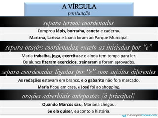 A VÍRGULA
o emprego da vírgula
separa termos coordenados
Comprou	
  lápis,	
  borracha,	
  caneta	
  e	
  caderno.	
  
Mariana,	
  Larissa	
  e	
  Joana	
  foram	
  ao	
  Parque	
  Municipal.	
  
separa orações coordenadas, exceto as iniciadas por “e”
Maria	
  trabalha,	
  joga,	
  exercita-­‐se	
  e	
  ainda	
  tem	
  tempo	
  para	
  ler.	
  
Os	
  alunos	
  ﬁzeram	
  exercícios,	
  treinaram	
  e	
  foram	
  aprovados.	
  
separa coordenadas ligadas por “e” com sujeitos diferentes
As	
  redações	
  estavam	
  em	
  branco,	
  e	
  o	
  gabarito	
  não	
  fora	
  marcado.	
  
Maria	
  ﬁcou	
  em	
  casa,	
  e	
  José	
  foi	
  ao	
  shopping.	
  
orações adverbiais antepostas [à principal]
Quando	
  Marcos	
  saiu,	
  Mariana	
  chegou.	
  
Se	
  ela	
  quiser,	
  eu	
  conto	
  a	
  história.	
  
 
