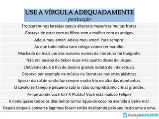 USE A VÍRGULA ADEQUADAMENTE
o emprego da vírgula
Trouxeram-­‐nos	
  laranjas	
  caquis	
  abacaxis	
  mexericas	
  muitas	
  frutas.	
  	
  
Gostava	
  de	
  estar	
  com	
  os	
  ﬁlhos	
  com	
  a	
  mulher	
  com	
  os	
  amigos.	
  	
  
Adeus	
  meu	
  amor!	
  Adeus	
  meu	
  amor!	
  Para	
  sempre!	
  	
  
Ao	
  que	
  tudo	
  indica	
  caro	
  colega	
  vamos	
  ter	
  barulho.	
  
Machado	
  de	
  Assis	
  um	
  dos	
  maiores	
  nomes	
  da	
  literatura	
  foi	
  Zpógrafo.	
  	
  
Não	
  era	
  pessoa	
  de	
  beber	
  duas	
  três	
  quatro	
  doses	
  de	
  uísque.	
  
EfeZvamente	
  é	
  o	
  Rio	
  de	
  Janeiro	
  grande	
  reduto	
  de	
  intelectuais.	
  
Observe	
  por	
  exemplo	
  na	
  música	
  na	
  literatura	
  nas	
  artes	
  plásZcas.	
  
Apesar	
  do	
  sol	
  de	
  verão	
  faz	
  sempre	
  muito	
  frio	
  no	
  alto	
  das	
  montanhas.	
  
O	
  cavalo	
  sertanejo	
  é	
  pequeno	
  sóbrio	
  rabo	
  compridíssimo	
  crinas	
  grandes.	
  	
  
Felipe	
  aonde	
  você	
  foi?	
  A	
  Plutão!	
  Você	
  está	
  maluco	
  Felipe?	
  	
  
À	
  noite	
  quase	
  todos	
  os	
  dias	
  íamos	
  tomar	
  água-­‐de-­‐coco	
  na	
  avenida	
  à	
  beira-­‐mar.	
  	
  
Depois	
  daquela	
  conversa	
  lágrimas	
  foram	
  então	
  deslizando	
  pelo	
  seu	
  rosto	
  uma	
  a	
  uma.	
  	
  
 