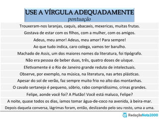 USE A VÍRGULA ADEQUADAMENTE
o emprego da vírgula
Trouxeram-­‐nos	
  laranjas	
  caquis	
  abacaxis	
  mexericas	
  muitas	
  frutas.	
  	
  
Gostava	
  de	
  estar	
  com	
  os	
  ﬁlhos	
  com	
  a	
  mulher	
  com	
  os	
  amigos.	
  	
  
Adeus	
  meu	
  amor!	
  Adeus	
  meu	
  amor!	
  Para	
  sempre!	
  	
  
Ao	
  que	
  tudo	
  indica	
  caro	
  colega	
  vamos	
  ter	
  barulho.	
  
Machado	
  de	
  Assis	
  um	
  dos	
  maiores	
  nomes	
  da	
  literatura	
  foi	
  Zpógrafo.	
  	
  
Não	
  era	
  pessoa	
  de	
  beber	
  duas	
  três	
  quatro	
  doses	
  de	
  uísque.	
  
EfeZvamente	
  é	
  o	
  Rio	
  de	
  Janeiro	
  grande	
  reduto	
  de	
  intelectuais.	
  
Observe	
  por	
  exemplo	
  na	
  música	
  na	
  literatura	
  nas	
  artes	
  plásZcas.	
  
Apesar	
  do	
  sol	
  de	
  verão	
  faz	
  sempre	
  muito	
  frio	
  no	
  alto	
  das	
  montanhas.	
  
O	
  cavalo	
  sertanejo	
  é	
  pequeno	
  sóbrio	
  rabo	
  compridíssimo	
  crinas	
  grandes.	
  	
  
Felipe	
  aonde	
  você	
  foi?	
  A	
  Plutão!	
  Você	
  está	
  maluco	
  Felipe?	
  	
  
À	
  noite	
  quase	
  todos	
  os	
  dias	
  íamos	
  tomar	
  água-­‐de-­‐coco	
  na	
  avenida	
  à	
  beira-­‐mar.	
  	
  
Depois	
  daquela	
  conversa	
  lágrimas	
  foram	
  então	
  deslizando	
  pelo	
  seu	
  rosto	
  uma	
  a	
  uma.	
  	
  
Trouxeram-­‐nos	
  laranjas,	
  caquis,	
  abacaxis,	
  mexericas,	
  muitas	
  frutas.	
  	
  
Gostava	
  de	
  estar	
  com	
  os	
  ﬁlhos,	
  com	
  a	
  mulher,	
  com	
  os	
  amigos.	
  	
  
Adeus,	
  meu	
  amor!	
  Adeus,	
  meu	
  amor!	
  Para	
  sempre!	
  	
  
Ao	
  que	
  tudo	
  indica,	
  caro	
  colega,	
  vamos	
  ter	
  barulho.	
  
Machado	
  de	
  Assis,	
  um	
  dos	
  maiores	
  nomes	
  da	
  literatura,	
  foi	
  Zpógrafo.	
  	
  
Não	
  era	
  pessoa	
  de	
  beber	
  duas,	
  três,	
  quatro	
  doses	
  de	
  uísque.	
  
EfeZvamente	
  é	
  o	
  Rio	
  de	
  Janeiro	
  grande	
  reduto	
  de	
  intelectuais.	
  
Observe,	
  por	
  exemplo,	
  na	
  música,	
  na	
  literatura,	
  nas	
  artes	
  plásZcas.	
  
Apesar	
  do	
  sol	
  de	
  verão,	
  faz	
  sempre	
  muito	
  frio	
  no	
  alto	
  das	
  montanhas.	
  
O	
  cavalo	
  sertanejo	
  é	
  pequeno,	
  sóbrio,	
  rabo	
  compridíssimo,	
  crinas	
  grandes.	
  	
  
Felipe,	
  aonde	
  você	
  foi?	
  A	
  Plutão!	
  Você	
  está	
  maluco,	
  Felipe?	
  	
  
À	
  noite,	
  quase	
  todos	
  os	
  dias,	
  íamos	
  tomar	
  água-­‐de-­‐coco	
  na	
  avenida,	
  à	
  beira-­‐mar.	
  	
  
Depois	
  daquela	
  conversa,	
  lágrimas	
  foram,	
  então,	
  deslizando	
  pelo	
  seu	
  rosto,	
  uma	
  a	
  uma.	
  	
  
 