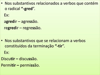 • Nos substantivos relacionados a verbos que contém
o radical “-gred”.
Ex:
agredir – agressão.
regredir – regressão.
• Nos substantivos que se relacionam a verbos
constituídos da terminação “-tir”.
Ex:
Discutir – discussão.
Permitir – permissão.
 