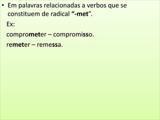 • Em palavras relacionadas a verbos que se
constituem de radical “-met”.
Ex:
comprometer – compromisso.
remeter – remessa.
 