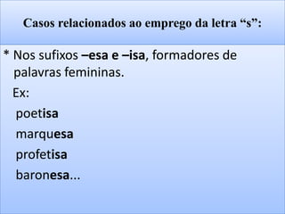 Casos relacionados ao emprego da letra “s”:
* Nos sufixos –esa e –isa, formadores de
palavras femininas.
Ex:
poetisa
marquesa
profetisa
baronesa...
 