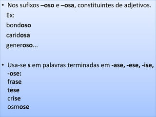 • Nos sufixos –oso e –osa, constituintes de adjetivos.
Ex:
bondoso
caridosa
generoso...
• Usa-se s em palavras terminadas em -ase, -ese, -ise,
-ose:
frase
tese
crise
osmose
 