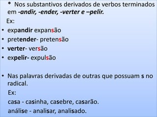 * Nos substantivos derivados de verbos terminados
em -andir, -ender, -verter e –pelir.
Ex:
• expandir expansão
• pretender- pretensão
• verter- versão
• expelir- expulsão
• Nas palavras derivadas de outras que possuam s no
radical.
Ex:
casa - casinha, casebre, casarão.
análise - analisar, analisado.
 