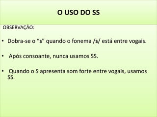 O USO DO SS
OBSERVAÇÃO:
• Dobra-se o “s” quando o fonema /s/ está entre vogais.
• Após consoante, nunca usamos SS.
• Quando o S apresenta som forte entre vogais, usamos
SS.
 