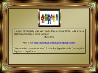 É nesse pensamento que vai residir toda a nossa força, toda a nossa
determinação, toda a nossa vontade.
Muita Paz!
Meu Blog: http://espiritual-espiritual.blogspot.com.br
Com estudos comentados de O Livro dos Espíritos e de O evangelho
Segundo o Espiritismo.
 