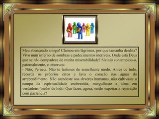 Meu abençoado amigo! Clamou em lágrimas, por que tamanha desdita?
Vivo num inferno de sombras e padecimentos incríveis. Onde está Deus
que se não compadece de minha miserabilidade? Sizínio contemplou-o,
paternalmente, e observou:
- Não, Perneta. Não te lastimes de semelhante modo. Antes de tudo,
recorda os próprios erros e lava o coração nas águas do
arrependimento. Não atendeste aos deveres humanos, não cultivaste o
campo da espiritualidade enobrecida, mergulhaste a alma em
verdadeiro banho de lodo. Que fazer, agora, senão suportar a reparação
com paciência?
 
