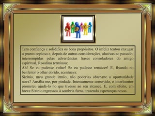 Tem confiança e solidifica os bons propósitos. O infeliz tentou enxugar
o pranto copioso e, depois de outras considerações, alusivas ao passado,
interrompidas pelas advertências frases consoladores do amigo
espiritual, Rosalino terminou:
Ah! Se eu pudesse voltar! Se eu pudesse renascer! E, fixando no
benfeitor o olhar dorido, acentuava:
Sizinio, meu grande irmão, não poderias obter-me a oportunidade
nova? Auxilia-me, por piedade. Intensamente comovido, o interlocutor
prometeu ajudá-lo no que tivesse ao seu alcance. E, com efeito, em
breve Sizinio regressou à sombria furna, trazendo esperanças novas.
 