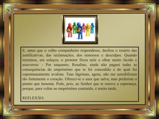 E, antes que o velho companheiro respondesse, desfiou o rosário das
justificativas, das reclamações, dos remorsos e desculpas. Quando
terminou, em soluços, o protetor fixou nele o olhar muito lúcido e
asseverou: - Por enquanto, Rosalino, ainda não paguei todas as
consequências do empréstimo que te foi concedido e do qual fui
espontaneamente avalista. Tuas lágrimas, agora, não me sensibilizam
tão fortemente o coração. Ofereci-te o suor que salva, mas preferiste o
pranto que lamenta. Pede, pois, ao Senhor que te renove a esperança,
porque, para voltar ao empréstimo contraído, é muito tarde,
REFLEXÃO:
 