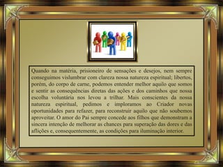Quando na matéria, prisioneiro de sensações e desejos, nem sempre
conseguimos vislumbrar com clareza nossa natureza espiritual; libertos,
porém, do corpo de carne, podemos entender melhor aquilo que somos
e sentir as consequências diretas das ações e dos caminhos que nossa
escolha voluntária nos levou a trilhar. Mais conscientes da nossa
natureza espiritual, pedimos e imploramos ao Criador novas
oportunidades para refazer, para reconstruir aquilo que não soubemos
aproveitar. O amor do Pai sempre concede aos filhos que demonstram a
sincera intenção de melhorar as chances para superação das dores e das
aflições e, consequentemente, as condições para iluminação interior.
 