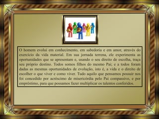 O homem evolui em conhecimento, em sabedoria e em amor, através do
exercício da vida material. Em sua jornada terrena, ele experimenta as
oportunidades que se apresentam e, usando o seu direito de escolha, traça
seu próprio destino. Todos somos filhos do mesmo Pai; e a todos foram
dadas as mesmas oportunidades de evolução, isto é, a vida e o direito de
escolher o que viver e como viver. Tudo aquilo que pensamos possuir nos
foi concedido por acréscimo de misericórdia pelo Pai compassivo, e por
empréstimo, para que possamos fazer multiplicar os talentos conferidos.
 