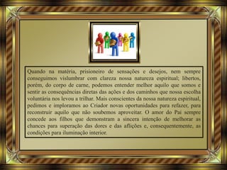 Quando na matéria, prisioneiro de sensações e desejos, nem sempre
conseguimos vislumbrar com clareza nossa natureza espiritual; libertos,
porém, do corpo de carne, podemos entender melhor aquilo que somos e
sentir as consequências diretas das ações e dos caminhos que nossa escolha
voluntária nos levou a trilhar. Mais conscientes da nossa natureza espiritual,
pedimos e imploramos ao Criador novas oportunidades para refazer, para
reconstruir aquilo que não soubemos aproveitar. O amor do Pai sempre
concede aos filhos que demonstram a sincera intenção de melhorar as
chances para superação das dores e das aflições e, consequentemente, as
condições para iluminação interior.
 
