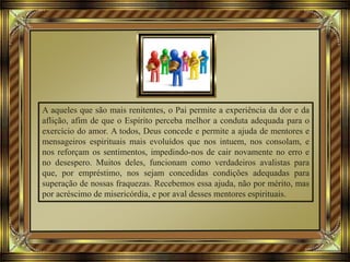 A aqueles que são mais renitentes, o Pai permite a experiência da dor e da
aflição, afim de que o Espírito perceba melhor a conduta adequada para o
exercício do amor. A todos, Deus concede e permite a ajuda de mentores e
mensageiros espirituais mais evoluídos que nos intuem, nos consolam, e
nos reforçam os sentimentos, impedindo-nos de cair novamente no erro e
no desespero. Muitos deles, funcionam como verdadeiros avalistas para
que, por empréstimo, nos sejam concedidas condições adequadas para
superação de nossas fraquezas. Recebemos essa ajuda, não por mérito, mas
por acréscimo de misericórdia, e por aval desses mentores espirituais.
 