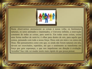 Basta observarmos atentamente as coisas à nossa volta; os fenômenos
naturais, os seres animados e inanimados, o Universo infinito, a renovação
constante de todas as coisas, para senti-lo. Em todas essas coisas, existe
uma forma melhor de senti-lo; é olhar para dentro de nós, para aquilo que
somos, pensando com toda a nossa força: Deus está em mim e eu estou em
Deus. São pensamentos como este que, se ainda não forem naturais em nós,
devem ser exercitados, repetidos, até que o sentimento se transforme em
força que gere esperança, e que nos impulsione em direção à evolução.
Acredite! Sua vida vai mudar muito mais rápido do que possa pensar.
 
