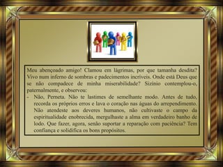 Meu abençoado amigo! Clamou em lágrimas, por que tamanha desdita?
Vivo num inferno de sombras e padecimentos incríveis. Onde está Deus que
se não compadece de minha miserabilidade? Sizínio contemplou-o,
paternalmente, e observou:
- Não, Perneta. Não te lastimes de semelhante modo. Antes de tudo,
recorda os próprios erros e lava o coração nas águas do arrependimento.
Não atendeste aos deveres humanos, não cultivaste o campo da
espiritualidade enobrecida, mergulhaste a alma em verdadeiro banho de
lodo. Que fazer, agora, senão suportar a reparação com paciência? Tem
confiança e solidifica os bons propósitos.
 