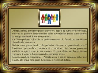 O infeliz tentou enxugar o pranto copioso e, depois de outras considerações,
alusivas ao passado, interrompidas pelas advertências frases consoladores
do amigo espiritual, Rosalino terminou:
Ah! Se eu pudesse voltar! Se eu pudesse renascer! E, fixando no benfeitor o
olhar dorido, acentuava:
Sizinio, meu grande irmão, não poderias obter-me a oportunidade nova?
Auxilia-me, por piedade. Intensamente comovido, o interlocutor prometeu
ajudá-lo no que tivesse ao seu alcance. E, com efeito, em breve Sizinio
regressou à sombria furna, trazendo esperanças novas.
Rosalino recebeu-o, radiante. – Perneta, disse o amigo generoso, sabes que
o aval é ato grave para quem lhe assume a responsabilidade.
 