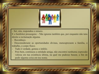– Sei, sim, respondeu o mísero.
E o benfeitor prosseguiu: - Não ignoras também que, por enquanto não tens
direito a reclamação alguma.
– Reconheço.
– Desconsideraste as oportunidades divinas, menosprezaste a família, o
trabalho, o corpo físico.
- Tudo é verdade, gemeu o infeliz.
- Pois bem, continuou a entidade amiga, não encontrei nenhuma expressão
valiosa em tua existência última, na qual me pudesse basear, a fim de
pedir alguma coisa em teu nome.
 