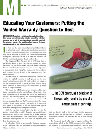 EDITOR'S NOTE: This article is not intended as legal advice; it con-
tains general warranty information intended primarily for individual
consumer use. As with all warranty and legal issues, it is important
for consumers to ensure they are informed and aware of the issues
directly applicable to their individual situations.
I
’ve been told that using remanufactured cartridges will void
my printer warranty.” Like many remanufacturers, you have
probably heard this statement from potential customers and
may not be sure how to counter this common customer mis-
conception. Fortunately, the law is on your side, and even the
OEMs’ warranties themselves should confirm this.
The Magnuson-Moss Warranty Act of 1975 states that, in
the United States at least, the warranty cannot be voided
because of the use of aftermarket products. This is commonly
known as the Act’s “anti-tying” provision because it prevents
a manufacturer from “tying” its warranty to the use of spe-
cific products. Section 2302(c) of the Magnuson-Moss War-
ranty Act reads:
“No warrantor of a consumer product may condition his
written or implied warranty of such product on the con-
sumer's using, in connection with such product, any article or
service (other than article or service provided without charge
under the terms of the warranty) which is identified by brand,
trade, or corporate name.”
This means the OEM cannot, as a condition of the war-
ranty, require the use of a certain brand of cartridge. Note
that exceptions can be made to this only if the government
decides “the warranted product will function properly only if
the article or service so identified is used in connection with
the warranted product, and the Commission finds that such a
waiver is in the public interest.” Currently, no printer prod-
ucts appear to be included in this list, and any new applica-
tions must undergo review and public comment.
While the use of an aftermarket product does not void the
printer warranty (that is, nullify the entire warranty), the war-
ranty does not have to cover damage that is shown to be due
to a non-OEM consumable. Even if this should happen, the
rest of the warranty would still be in effect for any other prob-
lems the customer has.
To help offset this, it is recommended that your own car-
tridge's warranty cover any repairs to the customer’s printer
that are directly tied to the cartridge, in the (extremely
unlikely) event that it is the cause of a problem. This will help
reassure the customer that he or she will not be liable for any
repairs.
To figure out exactly what type of repairs would not be
covered, take a look at the OEM’s warranty, which will usu-
ally give a list of damages excluded from repair coverage. This
M by Megan Hubble | for Recharger Magazine
Marketing Solutions
Educating Your Customers: Putting the
Voided Warranty Question to Rest
44 | November 2004 | www.rechargermagazine.com
… the OEM cannot, as a condition of
the warranty, require the use of a
certain brand of cartridge.
Reprinted with permission from Recharger Magazine (702) 438-5557
 