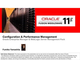 Configuration & Performance Management Oracle Enterprise Manager & WebLogic Server Management Pack Fumiko Yamashita Safe Harbor Statement: The views expressed on this presentation are my own and do not necessarily reflect the views of Oracle. The following is intended to outline our general product direction. It is intended for information purposes only, and may not be incorporated into any contract. It is not a commitment to deliver any material, code, or functionality, and should not be relied upon in making a purchasing decision. The development, release, and timing of any features or functionality described for Oracle’s products remains at the sole discretion of Oracle. 