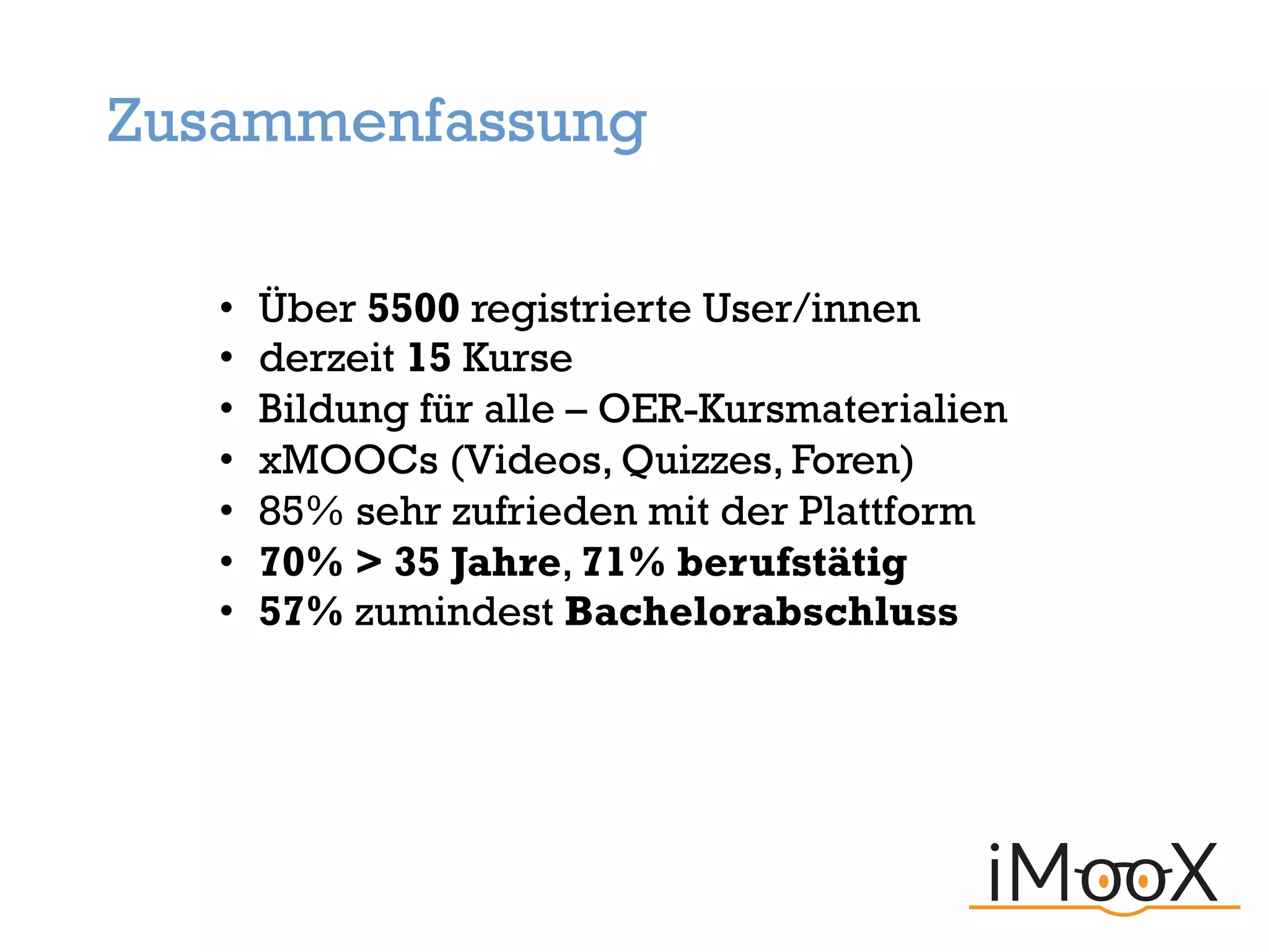 • Über 5500 registrierte User/innen
• derzeit 15 Kurse
• Bildung für alle – OER-Kursmaterialien
• xMOOCs (Videos, Quizzes, Foren)
• 85% sehr zufrieden mit der Plattform
• 70% > 35 Jahre, 71% berufstätig
• 57% zumindest Bachelorabschluss
Zusammenfassung