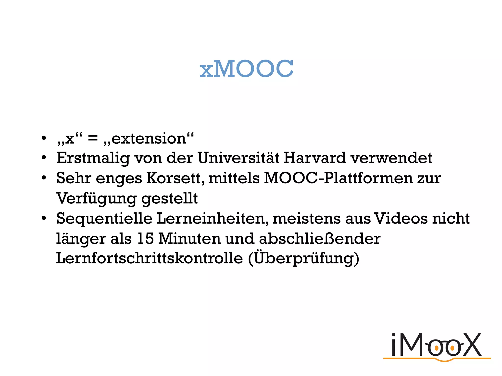 xMOOC
• „x“ = „extension“
• Erstmalig von der Universität Harvard verwendet
• Sehr enges Korsett, mittels MOOC-Plattformen zur
Verfügung gestellt
• Sequentielle Lerneinheiten, meistens aus Videos nicht
länger als 15 Minuten und abschließender
Lernfortschrittskontrolle (Überprüfung)