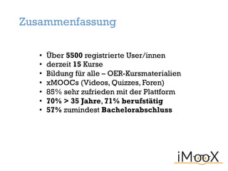 • Über 5500 registrierte User/innen
• derzeit 15 Kurse
• Bildung für alle – OER-Kursmaterialien
• xMOOCs (Videos, Quizzes, Foren)
• 85% sehr zufrieden mit der Plattform
• 70% > 35 Jahre, 71% berufstätig
• 57% zumindest Bachelorabschluss
Zusammenfassung