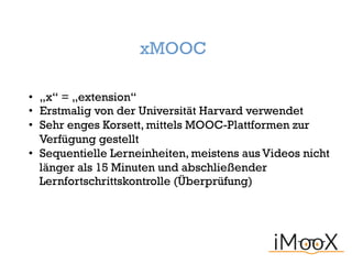 xMOOC
• „x“ = „extension“
• Erstmalig von der Universität Harvard verwendet
• Sehr enges Korsett, mittels MOOC-Plattformen zur
Verfügung gestellt
• Sequentielle Lerneinheiten, meistens aus Videos nicht
länger als 15 Minuten und abschließender
Lernfortschrittskontrolle (Überprüfung)