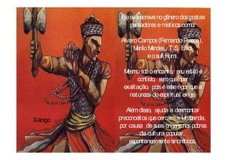 Ele se inscreve no gênero dos poetas
             pensadores e místicos como:

         Alvaro Campos (Fernando P  essoa),
              M M
               urilo endes, T.S. Elliot
                    e o sufi Rumi.

          Mesmo sob o encanto, seu estilo é
               contido, sem q uer
                              ualq
          exaltação, pois é esse rigor q a
                                        ue
            natureza do espiritual exige.

           Além disso, ajuda a desmontar
Xango   preconceitos q cercam a Umbanda,
                      ue
        por causa de suas origens nos pobres
                 da cultura popular,
            espontaneamente sincréticos.
 
