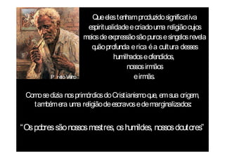 Que eles tenh produzido significativa
                                     am
                      espiritualidade e criado uma religião cujos
                     meios de expressão são puros e singelos revela
                        q profunda e rica é a cultura desses
                         uão
                                humilhados e ofendidos,
                                     nossos irmãos
         P re Ve
            to lho                     e irmãs.

 Como se dizia nos primórdios do Cristianismo q em sua origem,
                                               ue,
   também era uma religião de escravos e de marginalizados:


“Os pobres são nossos mestres, os humildes, nossos doutores”
 