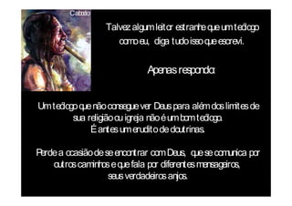 Cab c
           o lo

                  Talvez algum leitor estranh q um teólogo
                                             e ue
                     como eu, diga tudo isso q escrevi.
                                              ue


                             Apenas respondo:


Um teólogo q não consegue ver Deus para além dos limites de
            ue
         sua religião ou igreja não é um bom teólogo.
              É antes um erudito de doutrinas.

Perde a ocasião de se encontrar com Deus, q se comunica por
                                            ue
    outros caminh e q fala por diferentes mensageiros,
                  os ue
                    seus verdadeiros anjos.
 