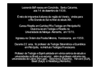 Leonardo Boff nasceu em Concórdia, Santa Catarina,
                   aos 14 de dezembro de 1938.

    É neto de imigrantes italianos da região do Veneto, vindos para
               oR G
                  io rande do Sul no final do século XIX.

      Cursou Filosofia em Curitiba-P e Teologia em P
                                    R                 etrópolis-RJ.
                 Doutorou-se em Teologia e Filosofia na
           Universidade de M ue- Alemanh em 1970.
                              uniq           a,

   Ingressou na Ordem dos Frades Menores, franciscanos, em 1959.

  Durante 22 anos, foi professor de Teologia Sistemática e Ecumênica
           em Petrópolis, no Instituto Teológico Franciscano.

   Professor de Teologia e Espiritualidade em vários centros de estudo e
   universidades no Brasil e no exterior, além de professor-visitante nas
universidades de Lisboa (P ortugal), Salamanca (Espanh Harvard (EUA),
                                                         a),
                   Basel (Suíça) e Heidelberg (Alemanh  a).
 
