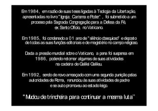 Em 1984, em razão de suas teses ligadas à Teologia da Libertação,
 apresentadas no livro " Igreja: Carisma e Poder“ , foi submetido a um
      processo pela Sagrada Congregação para a Defesa da Fé,
                     ex Santo Ofício, no Vaticano.

Em 1985, foi condenado a 01 ano de " silêncio obseq   uioso" e deposto
 de todas as suas funções editoriais e de magistério no campo religioso.

  Dada a pressão mundial sobre o Vaticano, a pena foi suspensa em
       1986, podendo retomar algumas de suas atividades
                  na cadeira de G  alilei Galileu.

Em 1992, sendo de novo ameaçado com uma segunda punição pelas
   autoridades de Roma, renunciou às suas atividades de padre
               e se auto promoveu ao estado leigo.

"Mudou de trinch para continuar a mesma luta’’
                eira
 