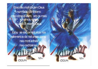 Elas não multiplicam Deus
    num falso panteísmo
mas concretizam, sob os mais
        diversos nomes,
   o único e mesmo Deus.

Este, se sacramentaliza nos
elementos da natureza como
      nas montanh   as,
      nas cach  oeiras,
        nas matas,
          no mar,
          no fogo
    e nas tempestades.
 