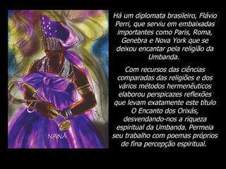 Há um diplomata brasileiro, Flávio Perri, que serviu em embaixadas importantes como Paris, Roma, Genebra e Nova York que se deixou encantar pela religião da Umbanda.  Com recursos das ciências comparadas das religiões e dos vários métodos hermenêuticos elaborou perspicazes reflexões que levam exatamente este título O Encanto dos Orixás, desvendando-nos a riqueza espiritual da Umbanda. Permeia seu trabalho com poemas próprios de fina percepção espiritual.  