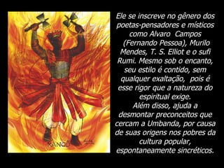 Ele se inscreve no gênero dos poetas-pensadores e místicos como Alvaro  Campos  (Fernando Pessoa), Murilo Mendes, T. S. Elliot e o sufi Rumi. Mesmo sob o encanto, seu estilo é contido, sem qualquer exaltação,  pois é esse rigor que a natureza do espiritual exige. Além disso, ajuda a desmontar preconceitos que cercam a Umbanda, por causa de suas origens nos pobres da cultura popular, espontaneamente sincréticos. 