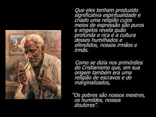 Que eles tenham produzido significativa espiritualidade e criado uma religião cujos meios de expressão são puros e singelos revela quão profunda e rica é a cultura desses humilhados e ofendidos, nossos irmãos e irmãs.  Como se dizia nos primórdios do Cristianismo que, em sua origem também era uma religião de escravos e de marginalizados,  “ Os pobres são nossos mestres, os humildes, nossos doutores”. 