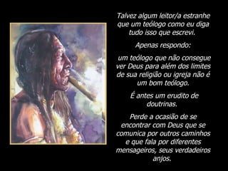 Talvez algum leitor/a estranhe que um teólogo como eu diga tudo isso que escrevi.  Apenas respondo: um teólogo que não consegue ver Deus para além dos limites de sua religião ou igreja não é um bom teólogo. É antes um erudito de doutrinas.  Perde a ocasião de se encontrar com Deus que se comunica por outros caminhos e que fala por diferentes mensageiros, seus verdadeiros anjos.  