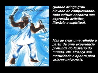 Quando atinge grau elevado de complexidade, toda cultura encontra sua expressão artística, literária e espiritual.  Mas ao criar uma religião a partir de uma experiência profunda do Mistério do mundo, ela  alcança sua maturidade e aponta para valores universais.   