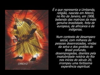 É o que representa a Umbanda, religião, nascida em Niterói, no Rio de Janeiro, em 1908, bebendo das matrizes da mais genuína brasilidade, feita de europeus, de africanos e de indígenas. Num contexto de desamparo social, com milhares de pessoas desenraizadas, vindas da selva e dos grotões do Brasil profundo, desempregadas, doentes pela insalubridade notória do Rio nos inícios do século 20, irrompeu uma fortíssima experiência espiritual. 